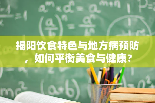 揭阳饮食特色与地方病预防，如何平衡美食与健康？