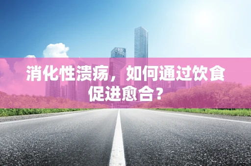 消化性溃疡，如何通过饮食促进愈合？