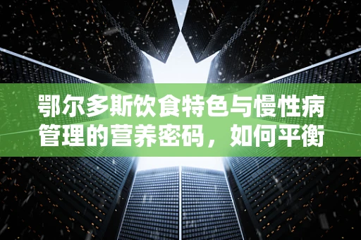鄂尔多斯饮食特色与慢性病管理的营养密码，如何平衡草原之味与健康需求？