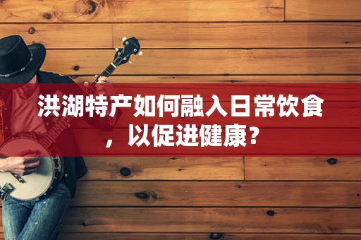 洪湖特产如何融入日常饮食，以促进健康？