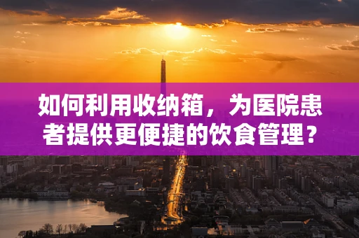 如何利用收纳箱，为医院患者提供更便捷的饮食管理？