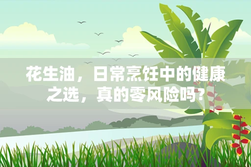 花生油，日常烹饪中的健康之选，真的零风险吗？