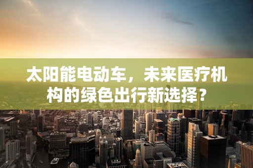 太阳能电动车，未来医疗机构的绿色出行新选择？