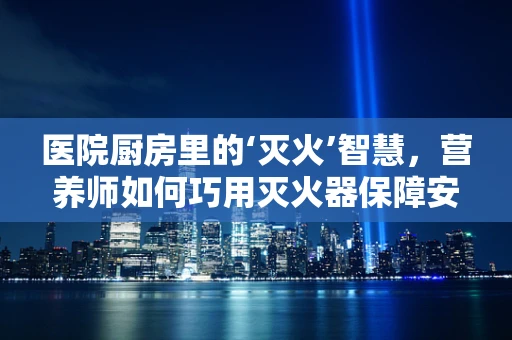 医院厨房里的‘灭火’智慧，营养师如何巧用灭火器保障安全？