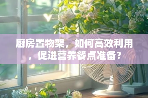 厨房置物架，如何高效利用，促进营养餐点准备？