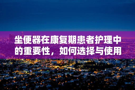 坐便器在康复期患者护理中的重要性，如何选择与使用？