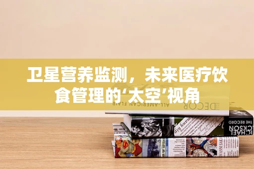 卫星营养监测，未来医疗饮食管理的‘太空’视角