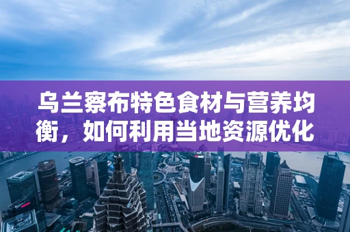 乌兰察布特色食材与营养均衡，如何利用当地资源优化饮食结构？