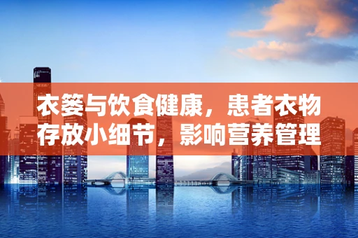 衣篓与饮食健康，患者衣物存放小细节，影响营养管理大智慧？