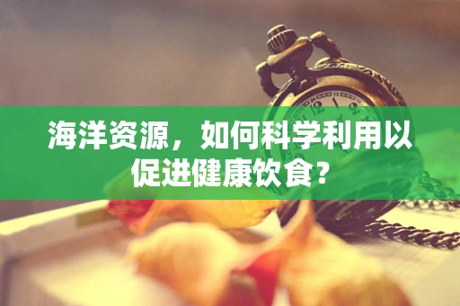 海洋资源，如何科学利用以促进健康饮食？