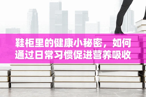 鞋柜里的健康小秘密，如何通过日常习惯促进营养吸收？