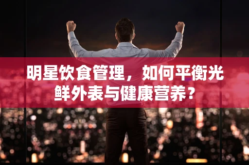 明星饮食管理，如何平衡光鲜外表与健康营养？