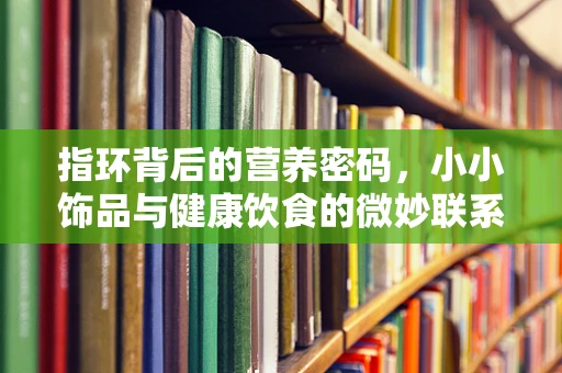 指环背后的营养密码，小小饰品与健康饮食的微妙联系