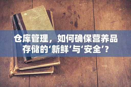 仓库管理，如何确保营养品存储的‘新鲜’与‘安全’？