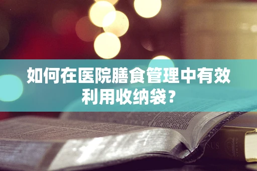 如何在医院膳食管理中有效利用收纳袋？
