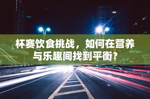 杯赛饮食挑战，如何在营养与乐趣间找到平衡？