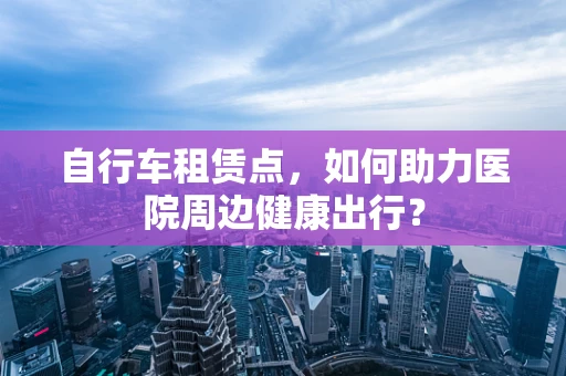 自行车租赁点，如何助力医院周边健康出行？