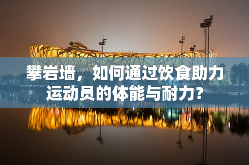 攀岩墙，如何通过饮食助力运动员的体能与耐力？