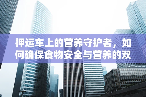 押运车上的营养守护者，如何确保食物安全与营养的双重保障？