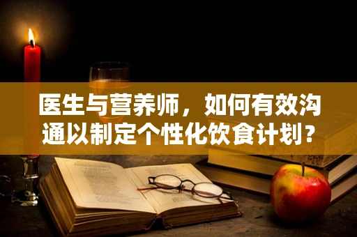 医生与营养师，如何有效沟通以制定个性化饮食计划？