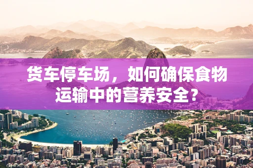 货车停车场，如何确保食物运输中的营养安全？