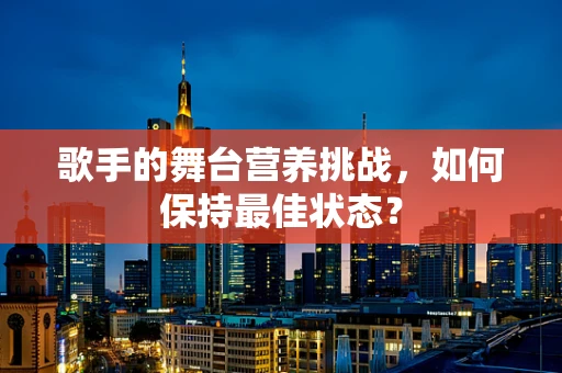 歌手的舞台营养挑战，如何保持最佳状态？