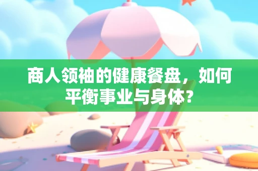 商人领袖的健康餐盘，如何平衡事业与身体？