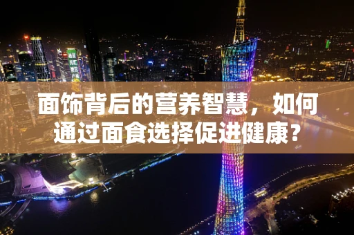 面饰背后的营养智慧，如何通过面食选择促进健康？