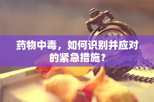药物中毒，如何识别并应对的紧急措施？