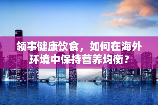 领事健康饮食，如何在海外环境中保持营养均衡？