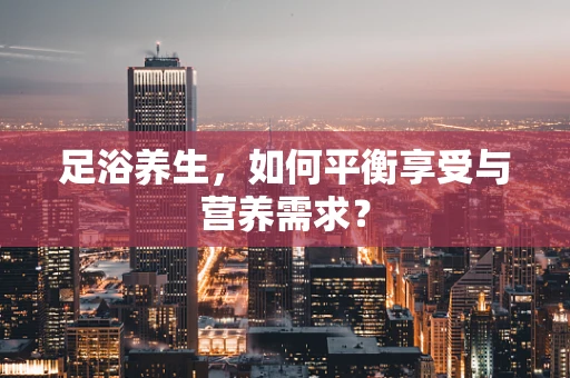 足浴养生，如何平衡享受与营养需求？