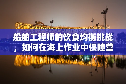 船舶工程师的饮食均衡挑战，如何在海上作业中保障营养？