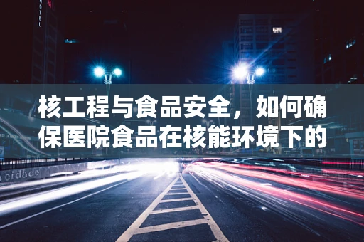 核工程与食品安全，如何确保医院食品在核能环境下的安全？