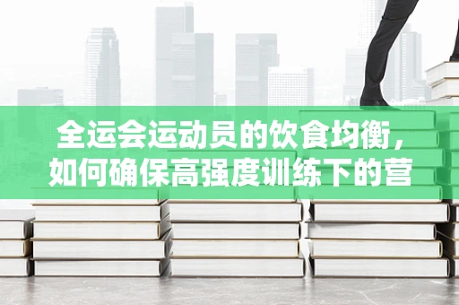 全运会运动员的饮食均衡，如何确保高强度训练下的营养支持？