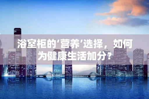 浴室柜的‘营养’选择，如何为健康生活加分？