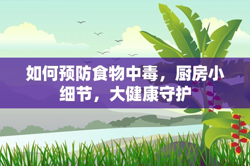 如何预防食物中毒，厨房小细节，大健康守护