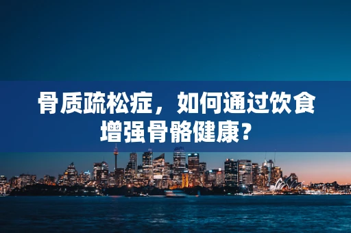 骨质疏松症，如何通过饮食增强骨骼健康？