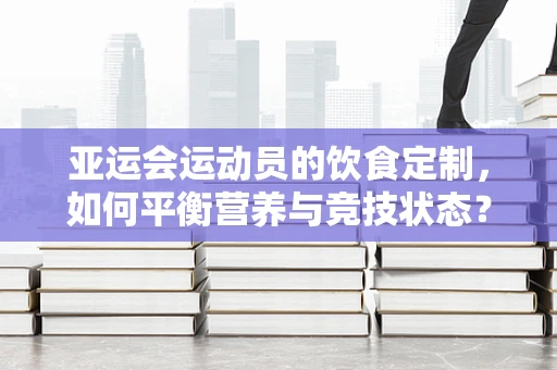 亚运会运动员的饮食定制，如何平衡营养与竞技状态？