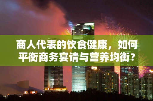 商人代表的饮食健康，如何平衡商务宴请与营养均衡？