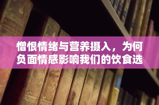 憎恨情绪与营养摄入，为何负面情感影响我们的饮食选择？