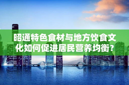 昭通特色食材与地方饮食文化如何促进居民营养均衡？