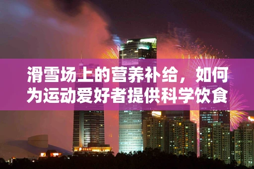 滑雪场上的营养补给，如何为运动爱好者提供科学饮食？