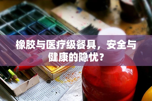 橡胶与医疗级餐具，安全与健康的隐忧？