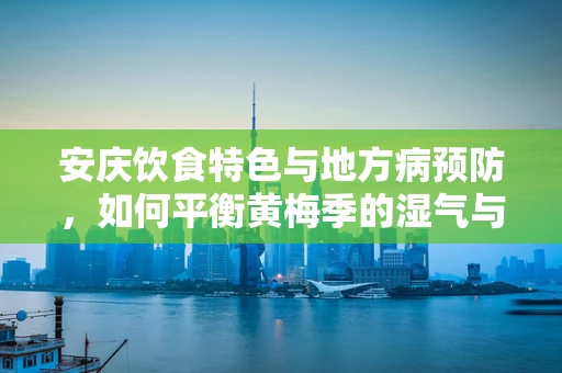 安庆饮食特色与地方病预防，如何平衡黄梅季的湿气与营养？