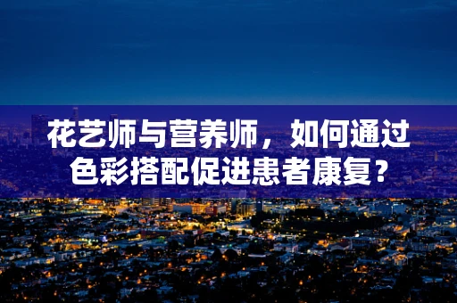 花艺师与营养师，如何通过色彩搭配促进患者康复？