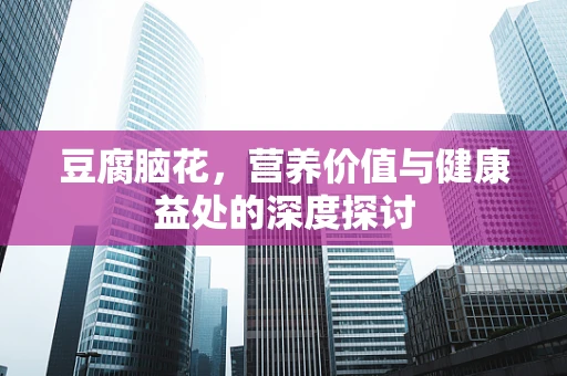 豆腐脑花，营养价值与健康益处的深度探讨
