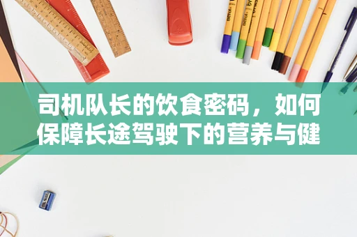 司机队长的饮食密码，如何保障长途驾驶下的营养与健康？