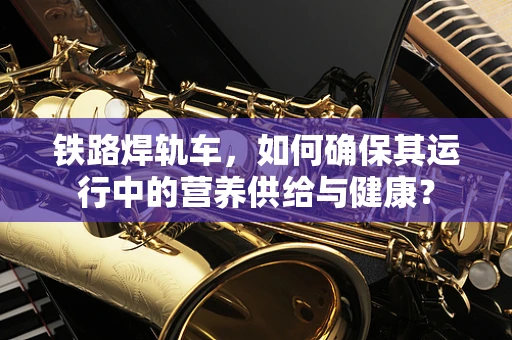 铁路焊轨车，如何确保其运行中的营养供给与健康？