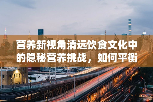 营养新视角清远饮食文化中的隐秘营养挑战，如何平衡传统与健康？