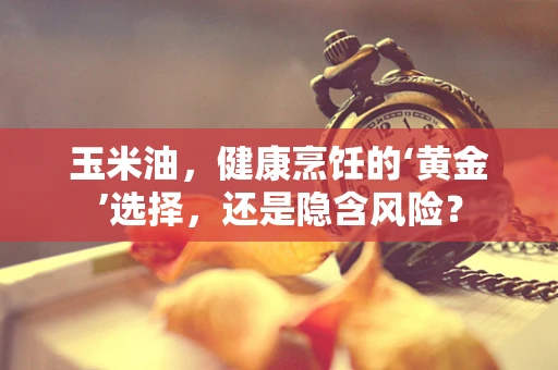 玉米油，健康烹饪的‘黄金’选择，还是隐含风险？
